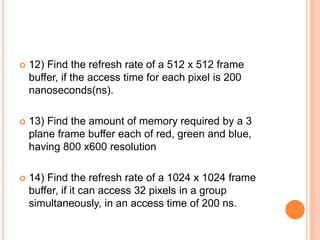  12) Find the refresh rate of a 512 x 512 frame
buffer, if the access time for each pixel is 200
nanoseconds(ns).
 13) Find the amount of memory required by a 3
plane frame buffer each of red, green and blue,
having 800 x600 resolution
 14) Find the refresh rate of a 1024 x 1024 frame
buffer, if it can access 32 pixels in a group
simultaneously, in an access time of 200 ns.
 