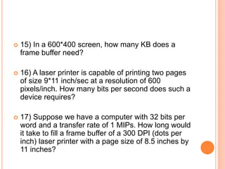  15) In a 600*400 screen, how many KB does a
frame buffer need?
 16) A laser printer is capable of printing two pages
of size 9*11 inch/sec at a resolution of 600
pixels/inch. How many bits per second does such a
device requires?
 17) Suppose we have a computer with 32 bits per
word and a transfer rate of 1 MIPs. How long would
it take to fill a frame buffer of a 300 DPI (dots per
inch) laser printer with a page size of 8.5 inches by
11 inches?
 