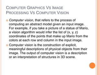COMPUTER GRAPHICS VS IMAGE
PROCESSING VS COMPUTER VISION
 Computer vision, that refers to the process of
computing an abstract model given an input image.
For example, if you take a picture of a statue of Mario,
a vision algorithm would infer the list of (x, y, z)
coordinates of the points that make up Mario from the
colors at each row and column in the input image.
 Computer vision is the construction of explicit,
meaningful descriptions of physical objects from their
image. The output of computer vision is a description
or an interpretation of structures in 3D scene.
 
