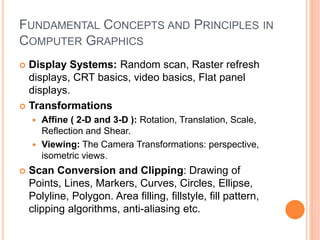 FUNDAMENTAL CONCEPTS AND PRINCIPLES IN
COMPUTER GRAPHICS
 Display Systems: Random scan, Raster refresh
displays, CRT basics, video basics, Flat panel
displays.
 Transformations
 Affine ( 2-D and 3-D ): Rotation, Translation, Scale,
Reflection and Shear.
 Viewing: The Camera Transformations: perspective,
isometric views.
 Scan Conversion and Clipping: Drawing of
Points, Lines, Markers, Curves, Circles, Ellipse,
Polyline, Polygon. Area filling, fillstyle, fill pattern,
clipping algorithms, anti-aliasing etc.
 