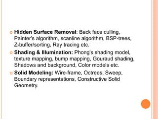  Hidden Surface Removal: Back face culling,
Painter's algorithm, scanline algorithm, BSP-trees,
Z-buffer/sorting, Ray tracing etc.
 Shading & Illumination: Phong's shading model,
texture mapping, bump mapping, Gouraud shading,
Shadows and background, Color models etc.
 Solid Modeling: Wire-frame, Octrees, Sweep,
Boundary representations, Constructive Solid
Geometry.
 