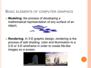 BASIC ELEMENTS OF COMPUTER GRAPHICS
 Modeling: the process of developing a
mathematical representation of any surface of an
object.
 Rendering: In 3-D graphic design, rendering is the
process of add shading, color and illumination to a
2-D or 3-D wireframe in order to create life-like
images on a screen.
 