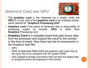 GRAPHICS CARD AND GPU
 The graphics card is the hardware as a whole, while the
GPU is a chip, part of the graphics card or an onboard similar,
which stands for "Graphics Processing Unit".
 Graphics card is the piece of hardware that is responsible of
producing output to monitor. GPU is short from
Graphics Processing Unit.
 Graphics Card is a complete board that gets binary data
from the processor and outputs the result to the monitor
in the form of pixels. Now there are lots of components in
the Graphics card like
 GPU
 RAM (A dedicated RAM inside the graphics card used only by
the card. Not to be confused with the system RAM)
 DAC (Digital to Analog Converter) that converts the digital data
to analog format to be displayed in the monitor.
 