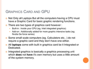 GRAPHICS CARD AND GPU
 Not Only all Laptops But all the computers having a CPU must
have a Graphic Card for basic graphic rendering functions.
 There are two types of graphics card however :
 Built-in : Inside your CPU (eg. Intel integrated graphics)
 Add-on : Additionally added for more graphic intensive tasks (eg.
Nvidia Ge force series)
 Some small scale computers (eg. Calculators etc.. ) do not
require a graphic card and they don’t have one either.
 All laptops come with built in graphics card be it Integrated or
Dedicated.
 Integrated graphics is basically a graphics processing unit
which does not have it's own memory but uses a little amount
of the system memory.
 