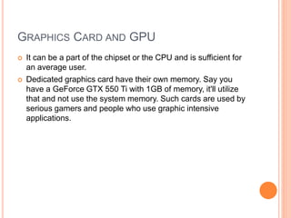 GRAPHICS CARD AND GPU
 It can be a part of the chipset or the CPU and is sufficient for
an average user.
 Dedicated graphics card have their own memory. Say you
have a GeForce GTX 550 Ti with 1GB of memory, it'll utilize
that and not use the system memory. Such cards are used by
serious gamers and people who use graphic intensive
applications.
 