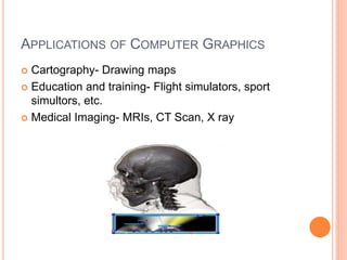 APPLICATIONS OF COMPUTER GRAPHICS
 Cartography- Drawing maps
 Education and training- Flight simulators, sport
simultors, etc.
 Medical Imaging- MRIs, CT Scan, X ray
 