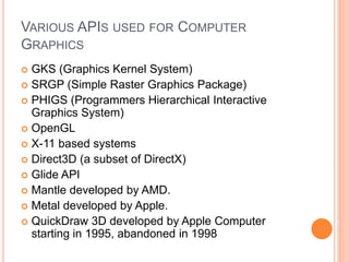 VARIOUS APIS USED FOR COMPUTER
GRAPHICS
 GKS (Graphics Kernel System)
 SRGP (Simple Raster Graphics Package)
 PHIGS (Programmers Hierarchical Interactive
Graphics System)
 OpenGL
 X-11 based systems
 Direct3D (a subset of DirectX)
 Glide API
 Mantle developed by AMD.
 Metal developed by Apple.
 QuickDraw 3D developed by Apple Computer
starting in 1995, abandoned in 1998
 