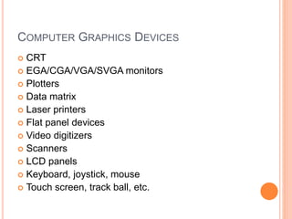 COMPUTER GRAPHICS DEVICES
 CRT
 EGA/CGA/VGA/SVGA monitors
 Plotters
 Data matrix
 Laser printers
 Flat panel devices
 Video digitizers
 Scanners
 LCD panels
 Keyboard, joystick, mouse
 Touch screen, track ball, etc.
 