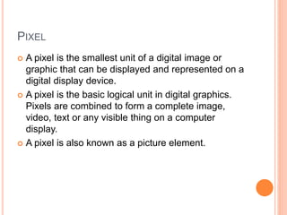 PIXEL
 A pixel is the smallest unit of a digital image or
graphic that can be displayed and represented on a
digital display device.
 A pixel is the basic logical unit in digital graphics.
Pixels are combined to form a complete image,
video, text or any visible thing on a computer
display.
 A pixel is also known as a picture element.
 