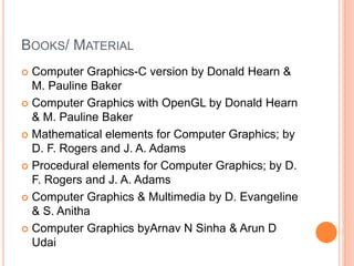 BOOKS/ MATERIAL
 Computer Graphics-C version by Donald Hearn &
M. Pauline Baker
 Computer Graphics with OpenGL by Donald Hearn
& M. Pauline Baker
 Mathematical elements for Computer Graphics; by
D. F. Rogers and J. A. Adams
 Procedural elements for Computer Graphics; by D.
F. Rogers and J. A. Adams
 Computer Graphics & Multimedia by D. Evangeline
& S. Anitha
 Computer Graphics byArnav N Sinha & Arun D
Udai
 
