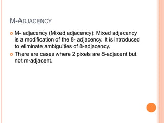 M-ADJACENCY
 M- adjacency (Mixed adjacency): Mixed adjacency
is a modification of the 8- adjacency. It is introduced
to eliminate ambiguities of 8-adjacency.
 There are cases where 2 pixels are 8-adjacent but
not m-adjacent.
 