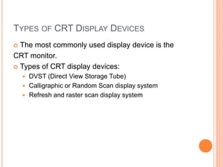 TYPES OF CRT DISPLAY DEVICES
 The most commonly used display device is the
CRT monitor.
 Types of CRT display devices:
 DVST (Direct View Storage Tube)
 Calligraphic or Random Scan display system
 Refresh and raster scan display system
 