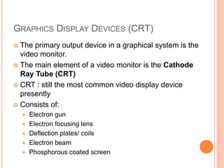 GRAPHICS DISPLAY DEVICES (CRT)
 The primary output device in a graphical system is the
video monitor.
 The main element of a video monitor is the Cathode
Ray Tube (CRT)
 CRT : still the most common video display device
presently
 Consists of:
 Electron gun
 Electron focusing lens
 Deflection plates/ coils
 Electron beam
 Phosphorous coated screen
 