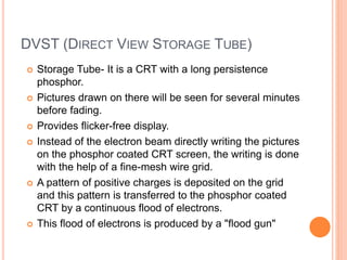 DVST (DIRECT VIEW STORAGE TUBE)
 Storage Tube- It is a CRT with a long persistence
phosphor.
 Pictures drawn on there will be seen for several minutes
before fading.
 Provides flicker-free display.
 Instead of the electron beam directly writing the pictures
on the phosphor coated CRT screen, the writing is done
with the help of a fine-mesh wire grid.
 A pattern of positive charges is deposited on the grid
and this pattern is transferred to the phosphor coated
CRT by a continuous flood of electrons.
 This flood of electrons is produced by a "flood gun"
 