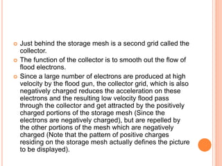  Just behind the storage mesh is a second grid called the
collector.
 The function of the collector is to smooth out the flow of
flood electrons.
 Since a large number of electrons are produced at high
velocity by the flood gun, the collector grid, which is also
negatively charged reduces the acceleration on these
electrons and the resulting low velocity flood pass
through the collector and get attracted by the positively
charged portions of the storage mesh (Since the
electrons are negatively charged), but are repelled by
the other portions of the mesh which are negatively
charged (Note that the pattern of positive charges
residing on the storage mesh actually defines the picture
to be displayed).
 
