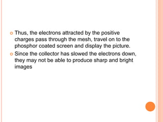  Thus, the electrons attracted by the positive
charges pass through the mesh, travel on to the
phosphor coated screen and display the picture.
 Since the collector has slowed the electrons down,
they may not be able to produce sharp and bright
images
 