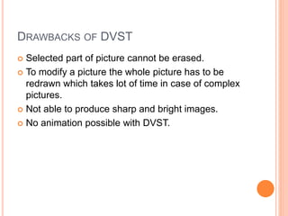 DRAWBACKS OF DVST
 Selected part of picture cannot be erased.
 To modify a picture the whole picture has to be
redrawn which takes lot of time in case of complex
pictures.
 Not able to produce sharp and bright images.
 No animation possible with DVST.
 