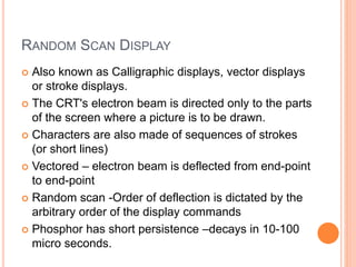 RANDOM SCAN DISPLAY
 Also known as Calligraphic displays, vector displays
or stroke displays.
 The CRT's electron beam is directed only to the parts
of the screen where a picture is to be drawn.
 Characters are also made of sequences of strokes
(or short lines)
 Vectored – electron beam is deflected from end-point
to end-point
 Random scan -Order of deflection is dictated by the
arbitrary order of the display commands
 Phosphor has short persistence –decays in 10-100
micro seconds.
 