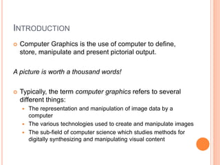 INTRODUCTION
 Computer Graphics is the use of computer to define,
store, manipulate and present pictorial output.
A picture is worth a thousand words!
 Typically, the term computer graphics refers to several
different things:
 The representation and manipulation of image data by a
computer
 The various technologies used to create and manipulate images
 The sub-field of computer science which studies methods for
digitally synthesizing and manipulating visual content
 