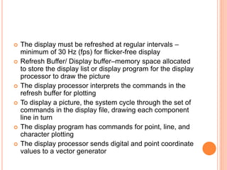 The display must be refreshed at regular intervals –
minimum of 30 Hz (fps) for flicker-free display
 Refresh Buffer/ Display buffer–memory space allocated
to store the display list or display program for the display
processor to draw the picture
 The display processor interprets the commands in the
refresh buffer for plotting
 To display a picture, the system cycle through the set of
commands in the display file, drawing each component
line in turn
 The display program has commands for point, line, and
character plotting
 The display processor sends digital and point coordinate
values to a vector generator
 
