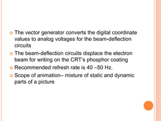  The vector generator converts the digital coordinate
values to analog voltages for the beam-deflection
circuits
 The beam-deflection circuits displace the electron
beam for writing on the CRT’s phosphor coating
 Recommended refresh rate is 40 –50 Hz.
 Scope of animation– mixture of static and dynamic
parts of a picture
 