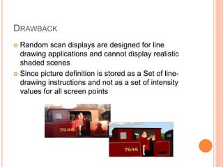 DRAWBACK
 Random scan displays are designed for line
drawing applications and cannot display realistic
shaded scenes
 Since picture definition is stored as a Set of line-
drawing instructions and not as a set of intensity
values for all screen points
 