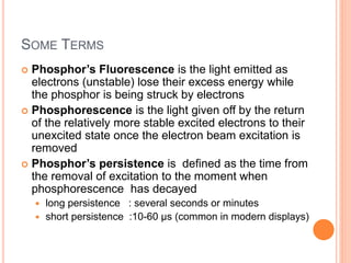 SOME TERMS
 Phosphor’s Fluorescence is the light emitted as
electrons (unstable) lose their excess energy while
the phosphor is being struck by electrons
 Phosphorescence is the light given off by the return
of the relatively more stable excited electrons to their
unexcited state once the electron beam excitation is
removed
 Phosphor’s persistence is defined as the time from
the removal of excitation to the moment when
phosphorescence has decayed
 long persistence : several seconds or minutes
 short persistence :10-60 µs (common in modern displays)
 