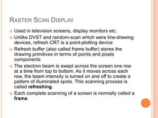 RASTER SCAN DISPLAY
 Used in television screens, display monitors etc.
 Unlike DVST and random-scan which were line-drawing
devices, refresh CRT is a point-plotting device
 Refresh buffer (also called frame buffer) stores the
drawing primitives in terms of points and pixels
components
 The electron beam is swept across the screen one row
at a time from top to bottom. As it moves across each
row, the beam intensity is turned on and off to create a
pattern of illuminated spots. This scanning process is
called refreshing.
 Each complete scanning of a screen is normally called a
frame.
 