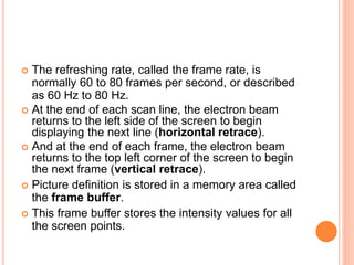  The refreshing rate, called the frame rate, is
normally 60 to 80 frames per second, or described
as 60 Hz to 80 Hz.
 At the end of each scan line, the electron beam
returns to the left side of the screen to begin
displaying the next line (horizontal retrace).
 And at the end of each frame, the electron beam
returns to the top left corner of the screen to begin
the next frame (vertical retrace).
 Picture definition is stored in a memory area called
the frame buffer.
 This frame buffer stores the intensity values for all
the screen points.
 