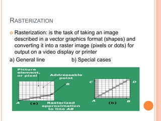 RASTERIZATION
 Rasterization: is the task of taking an image
described in a vector graphics format (shapes) and
converting it into a raster image (pixels or dots) for
output on a video display or printer
a) General line b) Special cases
 