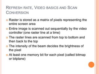REFRESH RATE, VIDEO BASICS AND SCAN
CONVERSION
 Raster is stored as a matrix of pixels representing the
entire screen area
 Entire image is scanned out sequentially by the video
controller (one raster line at a time)
 The raster lines are scanned from top to bottom and
then back to the top
 The intensity of the beam decides the brightness of
the pixel
 At least one memory bit for each pixel (called bitmap
or bitplane)
 