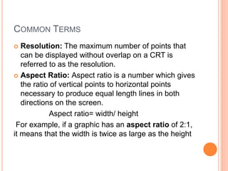 COMMON TERMS
 Resolution: The maximum number of points that
can be displayed without overlap on a CRT is
referred to as the resolution.
 Aspect Ratio: Aspect ratio is a number which gives
the ratio of vertical points to horizontal points
necessary to produce equal length lines in both
directions on the screen.
Aspect ratio= width/ height
For example, if a graphic has an aspect ratio of 2:1,
it means that the width is twice as large as the height
 