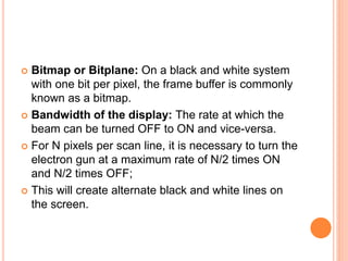  Bitmap or Bitplane: On a black and white system
with one bit per pixel, the frame buffer is commonly
known as a bitmap.
 Bandwidth of the display: The rate at which the
beam can be turned OFF to ON and vice-versa.
 For N pixels per scan line, it is necessary to turn the
electron gun at a maximum rate of N/2 times ON
and N/2 times OFF;
 This will create alternate black and white lines on
the screen.
 