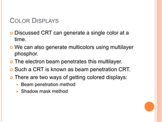 COLOR DISPLAYS
 Discussed CRT can generate a single color at a
time.
 We can also generate multicolors using multilayer
phosphor.
 The electron beam penetrates this multilayer.
 Such a CRT is known as beam penetration CRT.
 There are two ways of getting colored displays:
 Beam penetration method
 Shadow mask method
 