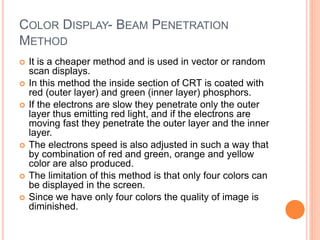 COLOR DISPLAY- BEAM PENETRATION
METHOD
 It is a cheaper method and is used in vector or random
scan displays.
 In this method the inside section of CRT is coated with
red (outer layer) and green (inner layer) phosphors.
 If the electrons are slow they penetrate only the outer
layer thus emitting red light, and if the electrons are
moving fast they penetrate the outer layer and the inner
layer.
 The electrons speed is also adjusted in such a way that
by combination of red and green, orange and yellow
color are also produced.
 The limitation of this method is that only four colors can
be displayed in the screen.
 Since we have only four colors the quality of image is
diminished.
 