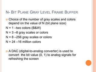 N- BIT PLANE GRAY LEVEL FRAME BUFFER
 Choice of the number of gray scales and colors
depend on the value of N (bit plane size)
N = 1 –two colors (B&W)
N = 3 –8 gray scales or colors
N = 8 –256 gray scales or colors
N = 24 –16 million colors
 A DAC (digital-to-analog converter) is used to
convert the bit value (0, 1) to analog signals for
refreshing the screen
 
