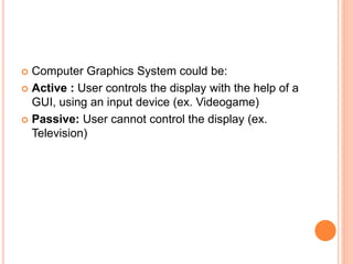  Computer Graphics System could be:
 Active : User controls the display with the help of a
GUI, using an input device (ex. Videogame)
 Passive: User cannot control the display (ex.
Television)
 