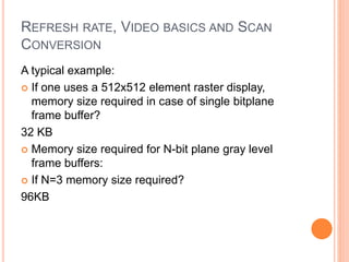 REFRESH RATE, VIDEO BASICS AND SCAN
CONVERSION
A typical example:
 If one uses a 512x512 element raster display,
memory size required in case of single bitplane
frame buffer?
32 KB
 Memory size required for N-bit plane gray level
frame buffers:
 If N=3 memory size required?
96KB
 