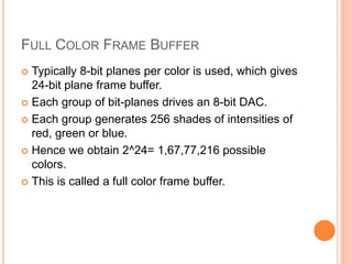 FULL COLOR FRAME BUFFER
 Typically 8-bit planes per color is used, which gives
24-bit plane frame buffer.
 Each group of bit-planes drives an 8-bit DAC.
 Each group generates 256 shades of intensities of
red, green or blue.
 Hence we obtain 2^24= 1,67,77,216 possible
colors.
 This is called a full color frame buffer.
 