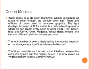 COLOR MODELS
 “Color model is a 3D color coordinate system to produce all
range of color through the primary color set.” There are
millions of colors used in computer graphics. The light
displays the color. A Color model is a hierarchical system in
which we can create every color by using RGB (Red, Green,
Blue) and CMYK (Cyan, Magenta, Yellow, Black) models. We
can use different colors for various purposes.
 The total number of colors displayed by the monitor depends
on the storage capacity of the video controller card.
 The Video controller card is used as an interface between the
computer system and the display device. It is also known as
“Video Random Access Memory (VRAM).”
 