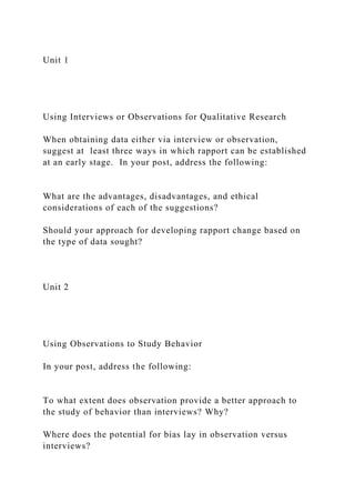 Unit 1
Using Interviews or Observations for Qualitative Research
When obtaining data either via interview or observation,
suggest at least three ways in which rapport can be established
at an early stage. In your post, address the following:
What are the advantages, disadvantages, and ethical
considerations of each of the suggestions?
Should your approach for developing rapport change based on
the type of data sought?
Unit 2
Using Observations to Study Behavior
In your post, address the following:
To what extent does observation provide a better approach to
the study of behavior than interviews? Why?
Where does the potential for bias lay in observation versus
interviews?
 