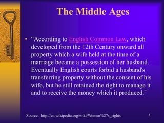 The Middle Ages“According to English Common Law, which developed from the 12th Century onward all property which a wife held at the time of a marriage became a possession of her husband. Eventually English courts forbid a husband's transferring property without the consent of his wife, but he still retained the right to manage it and to receive the money which it produced.”Source:  http://en.wikipedia.org/wiki/Women%27s_rights5