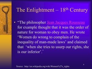The Enlightment – 18th Century“The philosopher Jean Jacques Rousseau for example thought that it was the order of nature for woman to obey men. He wrote ‘Women do wrong to complain of the inequality of man-made laws’ and claimed that  ‘when she tries to usurp our rights, she is our inferior’.”Source:  http://en.wikipedia.org/wiki/Women%27s_rights6