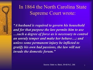 In 1864 the North Carolina State Supreme Court wrote:“A husband is required to govern his household and for that purpose the law permits him to use …such a degree of force as is necessary to control an unruly temper and make her behave…; and unless some permanent injury be inflicted to gratify his own bad passions, the law will not invade the domestic forum.”Source: State vs. Black, 59-60 N.C. 2667