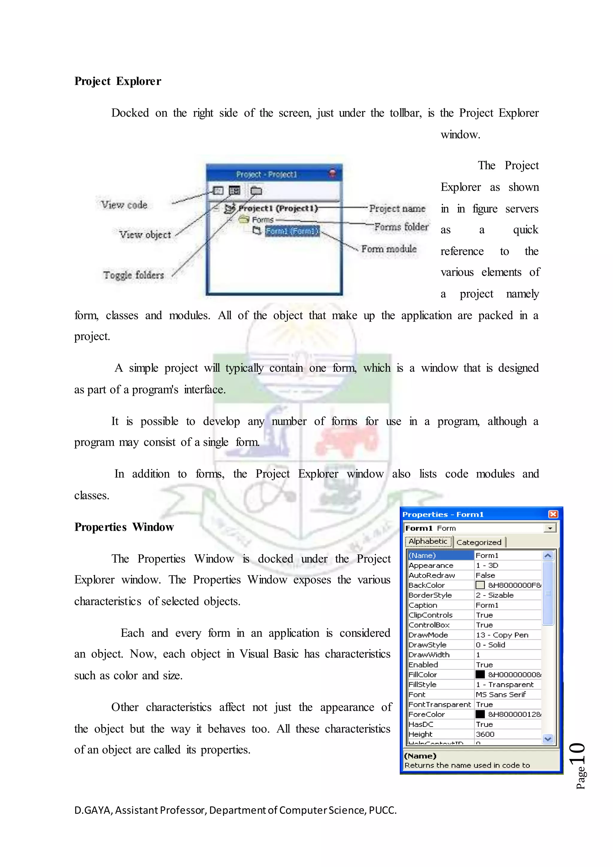 D.GAYA,AssistantProfessor,Departmentof ComputerScience,PUCC.
Page10
Project Explorer
Docked on the right side of the screen, just under the tollbar, is the Project Explorer
window.
The Project
Explorer as shown
in in figure servers
as a quick
reference to the
various elements of
a project namely
form, classes and modules. All of the object that make up the application are packed in a
project.
A simple project will typically contain one form, which is a window that is designed
as part of a program's interface.
It is possible to develop any number of forms for use in a program, although a
program may consist of a single form.
In addition to forms, the Project Explorer window also lists code modules and
classes.
Properties Window
The Properties Window is docked under the Project
Explorer window. The Properties Window exposes the various
characteristics of selected objects.
Each and every form in an application is considered
an object. Now, each object in Visual Basic has characteristics
such as color and size.
Other characteristics affect not just the appearance of
the object but the way it behaves too. All these characteristics
of an object are called its properties.
 