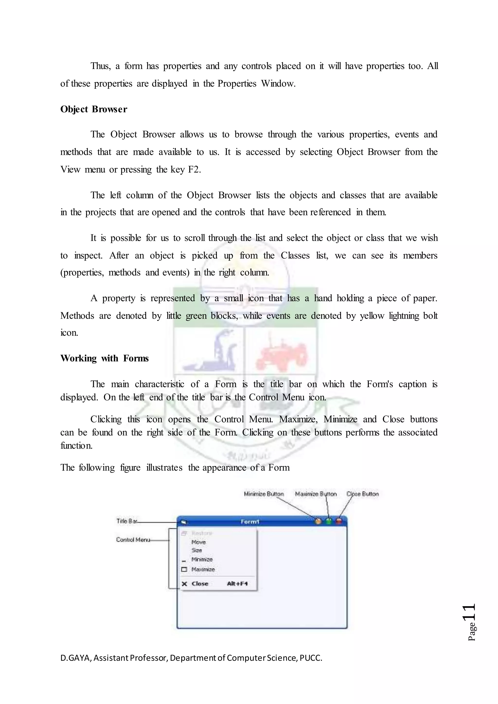 D.GAYA,AssistantProfessor,Departmentof ComputerScience,PUCC.
Page11
Thus, a form has properties and any controls placed on it will have properties too. All
of these properties are displayed in the Properties Window.
Object Browser
The Object Browser allows us to browse through the various properties, events and
methods that are made available to us. It is accessed by selecting Object Browser from the
View menu or pressing the key F2.
The left column of the Object Browser lists the objects and classes that are available
in the projects that are opened and the controls that have been referenced in them.
It is possible for us to scroll through the list and select the object or class that we wish
to inspect. After an object is picked up from the Classes list, we can see its members
(properties, methods and events) in the right column.
A property is represented by a small icon that has a hand holding a piece of paper.
Methods are denoted by little green blocks, while events are denoted by yellow lightning bolt
icon.
Working with Forms
The main characteristic of a Form is the title bar on which the Form's caption is
displayed. On the left end of the title bar is the Control Menu icon.
Clicking this icon opens the Control Menu. Maximize, Minimize and Close buttons
can be found on the right side of the Form. Clicking on these buttons performs the associated
function.
The following figure illustrates the appearance of a Form
 
