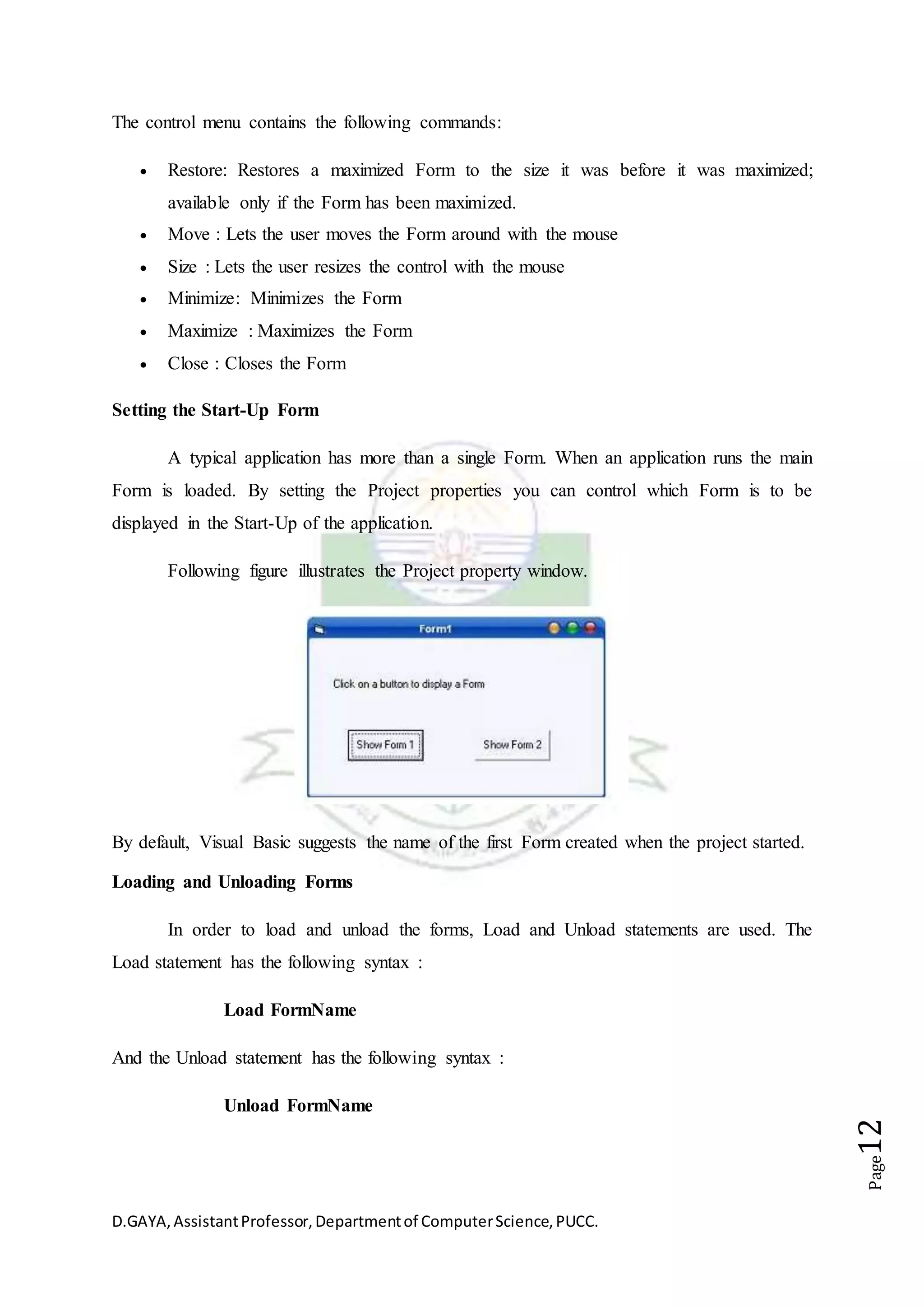 D.GAYA,AssistantProfessor,Departmentof ComputerScience,PUCC.
Page12
The control menu contains the following commands:
 Restore: Restores a maximized Form to the size it was before it was maximized;
available only if the Form has been maximized.
 Move : Lets the user moves the Form around with the mouse
 Size : Lets the user resizes the control with the mouse
 Minimize: Minimizes the Form
 Maximize : Maximizes the Form
 Close : Closes the Form
Setting the Start-Up Form
A typical application has more than a single Form. When an application runs the main
Form is loaded. By setting the Project properties you can control which Form is to be
displayed in the Start-Up of the application.
Following figure illustrates the Project property window.
By default, Visual Basic suggests the name of the first Form created when the project started.
Loading and Unloading Forms
In order to load and unload the forms, Load and Unload statements are used. The
Load statement has the following syntax :
Load FormName
And the Unload statement has the following syntax :
Unload FormName
 