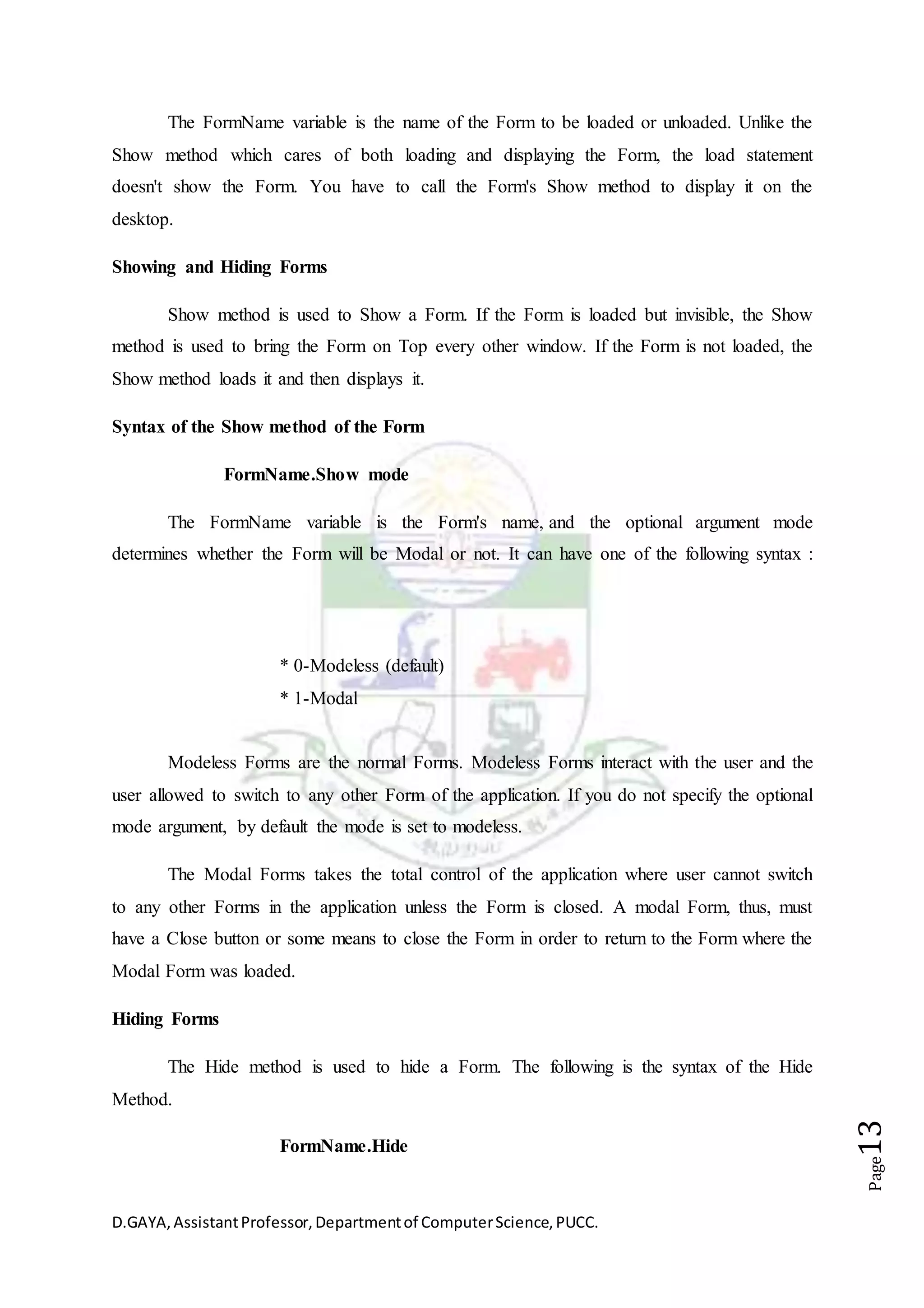 D.GAYA,AssistantProfessor,Departmentof ComputerScience,PUCC.
Page13
The FormName variable is the name of the Form to be loaded or unloaded. Unlike the
Show method which cares of both loading and displaying the Form, the load statement
doesn't show the Form. You have to call the Form's Show method to display it on the
desktop.
Showing and Hiding Forms
Show method is used to Show a Form. If the Form is loaded but invisible, the Show
method is used to bring the Form on Top every other window. If the Form is not loaded, the
Show method loads it and then displays it.
Syntax of the Show method of the Form
FormName.Show mode
The FormName variable is the Form's name, and the optional argument mode
determines whether the Form will be Modal or not. It can have one of the following syntax :
* 0-Modeless (default)
* 1-Modal
Modeless Forms are the normal Forms. Modeless Forms interact with the user and the
user allowed to switch to any other Form of the application. If you do not specify the optional
mode argument, by default the mode is set to modeless.
The Modal Forms takes the total control of the application where user cannot switch
to any other Forms in the application unless the Form is closed. A modal Form, thus, must
have a Close button or some means to close the Form in order to return to the Form where the
Modal Form was loaded.
Hiding Forms
The Hide method is used to hide a Form. The following is the syntax of the Hide
Method.
FormName.Hide
 