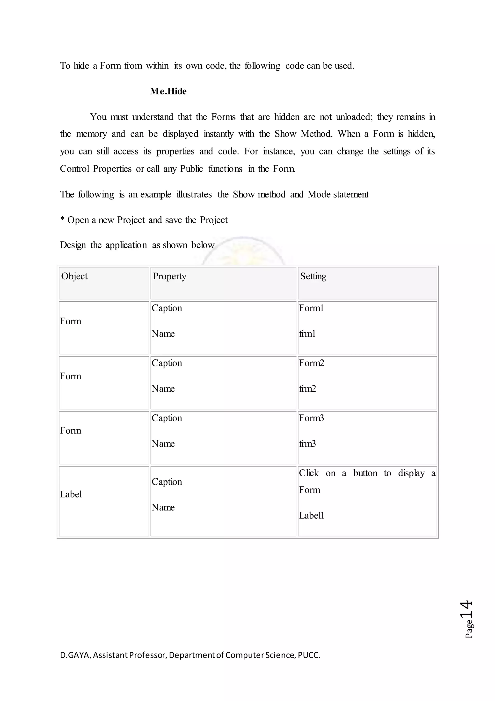 D.GAYA,AssistantProfessor,Departmentof ComputerScience,PUCC.
Page14
To hide a Form from within its own code, the following code can be used.
Me.Hide
You must understand that the Forms that are hidden are not unloaded; they remains in
the memory and can be displayed instantly with the Show Method. When a Form is hidden,
you can still access its properties and code. For instance, you can change the settings of its
Control Properties or call any Public functions in the Form.
The following is an example illustrates the Show method and Mode statement
* Open a new Project and save the Project
Design the application as shown below
Object Property Setting
Form
Caption
Name
Form1
frm1
Form
Caption
Name
Form2
frm2
Form
Caption
Name
Form3
frm3
Label
Caption
Name
Click on a button to display a
Form
Label1
 