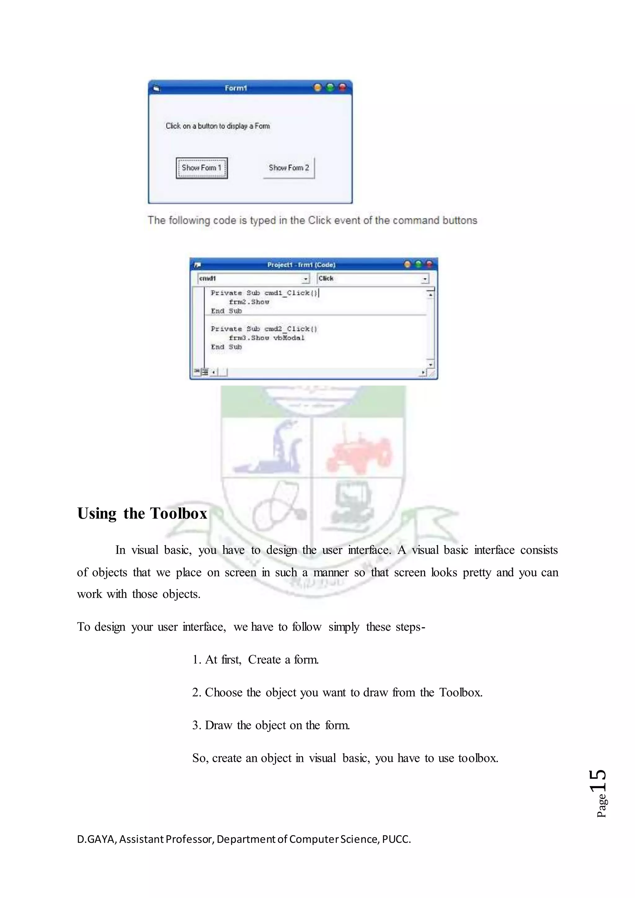 D.GAYA,AssistantProfessor,Departmentof ComputerScience,PUCC.
Page15
Using the Toolbox
In visual basic, you have to design the user interface. A visual basic interface consists
of objects that we place on screen in such a manner so that screen looks pretty and you can
work with those objects.
To design your user interface, we have to follow simply these steps-
1. At first, Create a form.
2. Choose the object you want to draw from the Toolbox.
3. Draw the object on the form.
So, create an object in visual basic, you have to use toolbox.
 